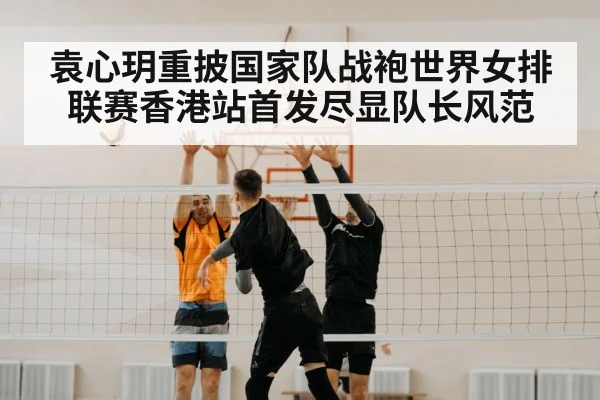 袁心玥重披国家队战袍世界女排联赛香港站首发尽显队长风范