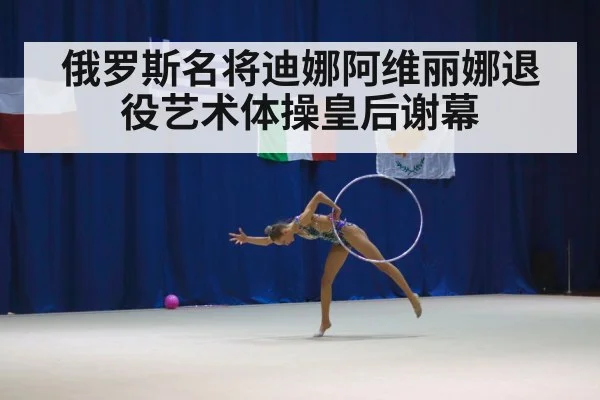 俄罗斯名将迪娜阿维丽娜退役艺术体操皇后谢幕