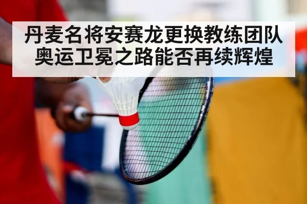 丹麦名将安赛龙更换教练团队 奥运卫冕之路能否再续辉煌